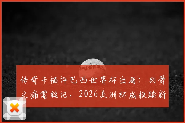传奇卡福评巴西世界杯出局：刻骨之痛需铭记，2026美洲杯成救赎新起点