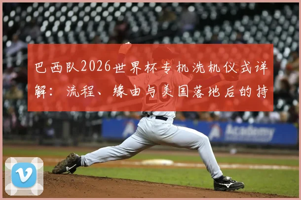 巴西队2026世界杯专机洗机仪式详解：流程、缘由与美国落地后的持续执行