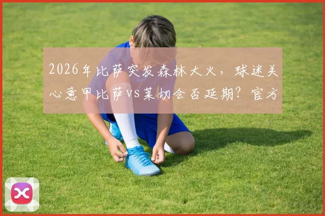 2026年比萨突发森林大火，球迷关心意甲比萨vs莱切会否延期？官方回应来了