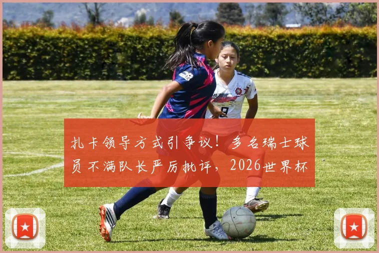扎卡领导方式引争议！多名瑞士球员不满队长严厉批评，2026世界杯前景蒙阴影