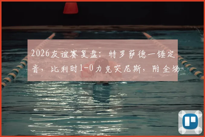 2026友谊赛复盘：特罗萨德一锤定音，比利时1-0力克突尼斯，附全场战术解析与历史交锋数据