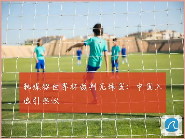 韩媒称世界杯裁判无韩国：中国入选引热议