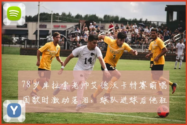 78岁库拉索老帅艾德沃卡特赛前唱国歌时激动落泪,球队进球后他狂奔庆祝的幕后故事