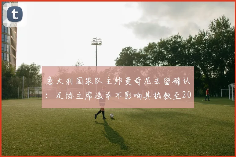 意大利国家队主帅曼奇尼去留确认：足协主席选举不影响其执教至2026年，都体最新报道深度解析