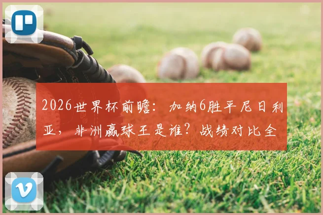 2026世界杯前瞻：加纳6胜平尼日利亚，非洲赢球王是谁？战绩对比全解析