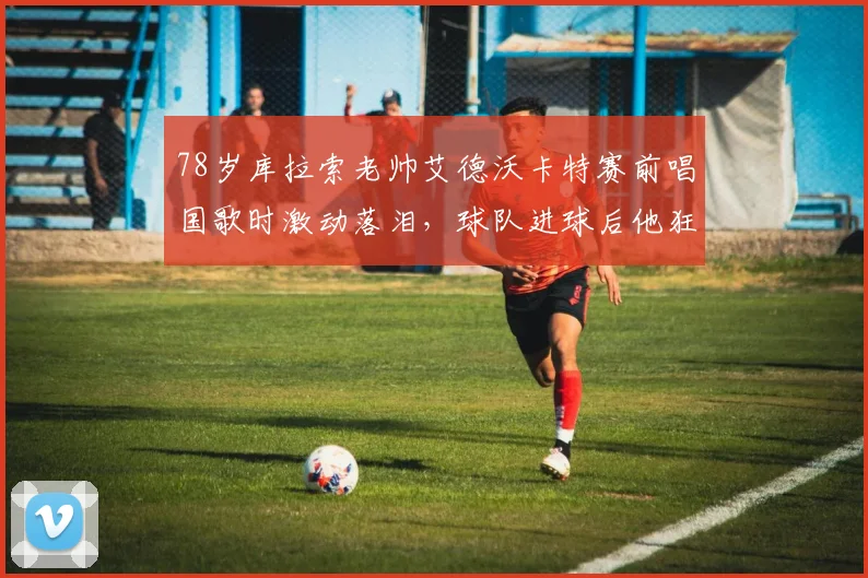 78岁库拉索老帅艾德沃卡特赛前唱国歌时激动落泪，球队进球后他狂奔庆祝的幕后故事