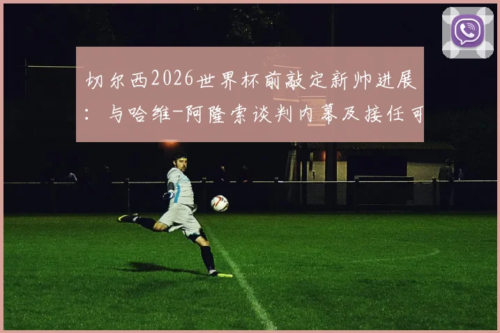 切尔西2026世界杯前敲定新帅进展：与哈维-阿隆索谈判内幕及接任可能性深度分析