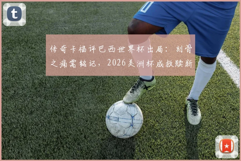 传奇卡福评巴西世界杯出局：刻骨之痛需铭记，2026美洲杯成救赎新起点