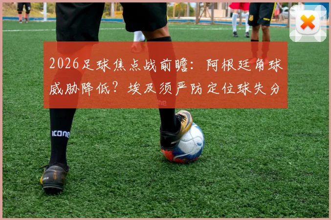 2026足球焦点战前瞻：阿根廷角球威胁降低？埃及须严防定位球失分，战术关键点解读