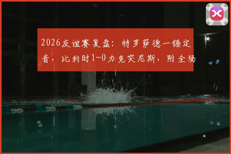 2026友谊赛复盘：特罗萨德一锤定音，比利时1-0力克突尼斯，附全场战术解析与历史交锋数据