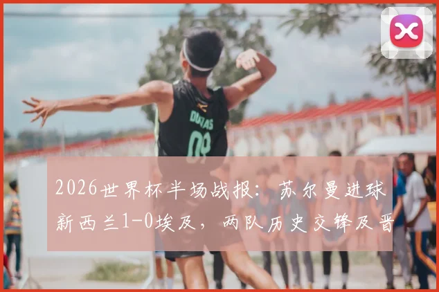 2026世界杯半场战报：苏尔曼进球新西兰1-0埃及，两队历史交锋及晋级形势深度解读