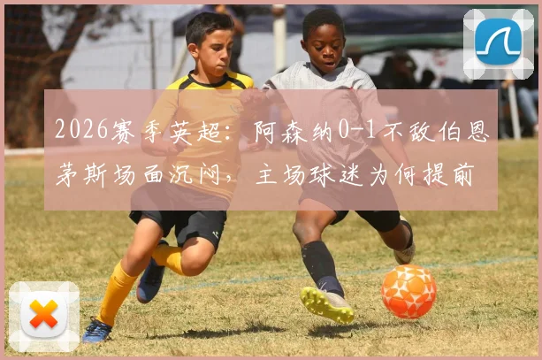 2026赛季英超：阿森纳0-1不敌伯恩茅斯场面沉闷，主场球迷为何提前退场表达不满？