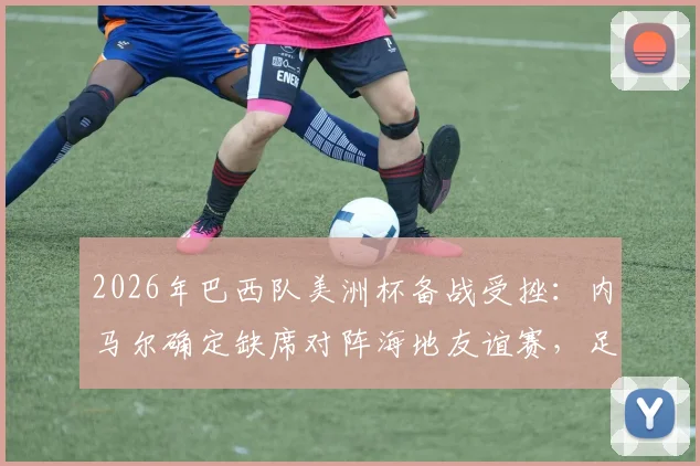 2026年巴西队美洲杯备战受挫：内马尔确定缺席对阵海地友谊赛，足协官方公布最新伤情