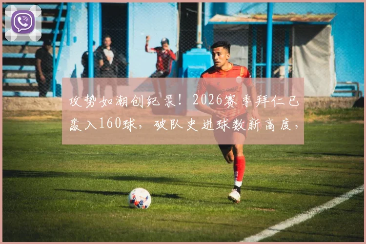 攻势如潮创纪录！2026赛季拜仁已轰入160球，破队史进球数新高度，进攻火力全欧谁能挡？