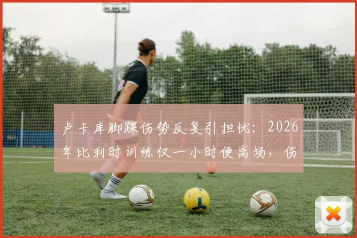 卢卡库脚踝伤势反复引担忧：2026年比利时训练仅一小时便离场，伤病历史盘点及对球队影响分析