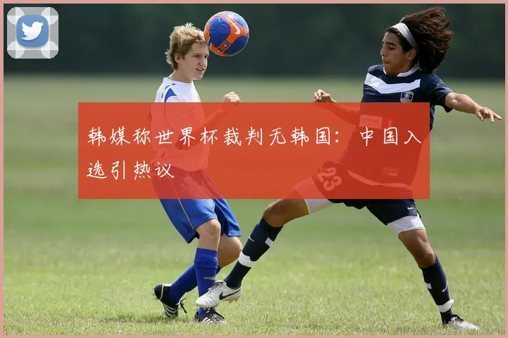 韩媒称世界杯裁判无韩国：中国入选引热议