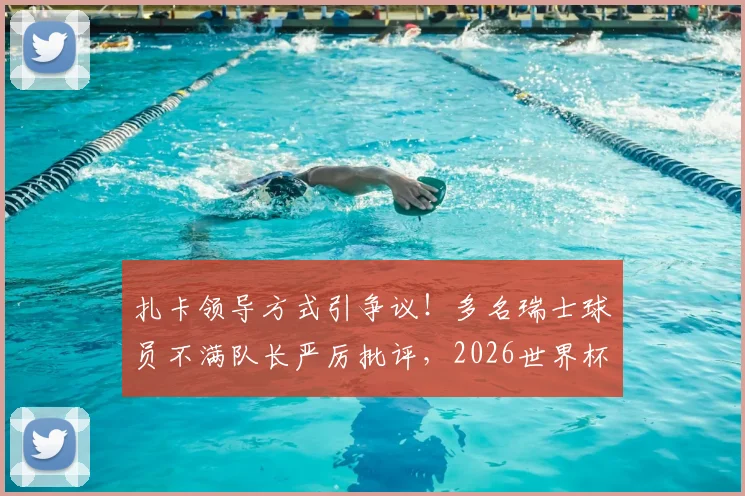 扎卡领导方式引争议！多名瑞士球员不满队长严厉批评，2026世界杯前景蒙阴影