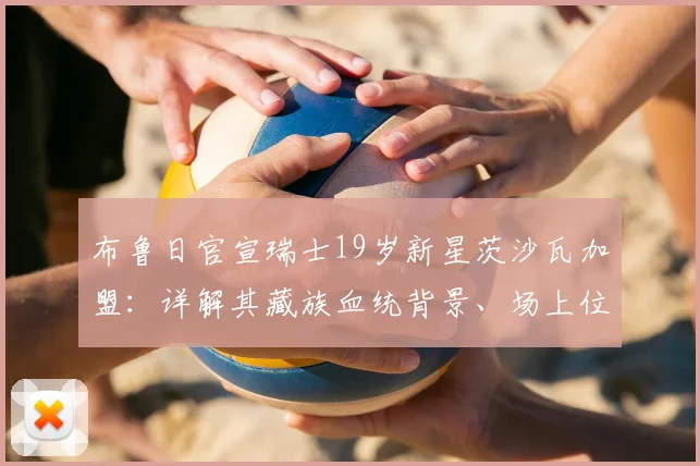 布鲁日官宣瑞士19岁新星茨沙瓦加盟:详解其藏族血统背景、场上位置与技术特点