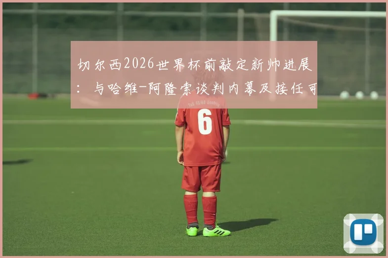 切尔西2026世界杯前敲定新帅进展：与哈维-阿隆索谈判内幕及接任可能性深度分析