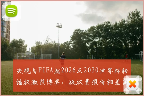 央视与FIFA就2026及2030世界杯转播权激烈博弈，版权费报价相差高达1亿美元，国内媒体曝光谈判内情