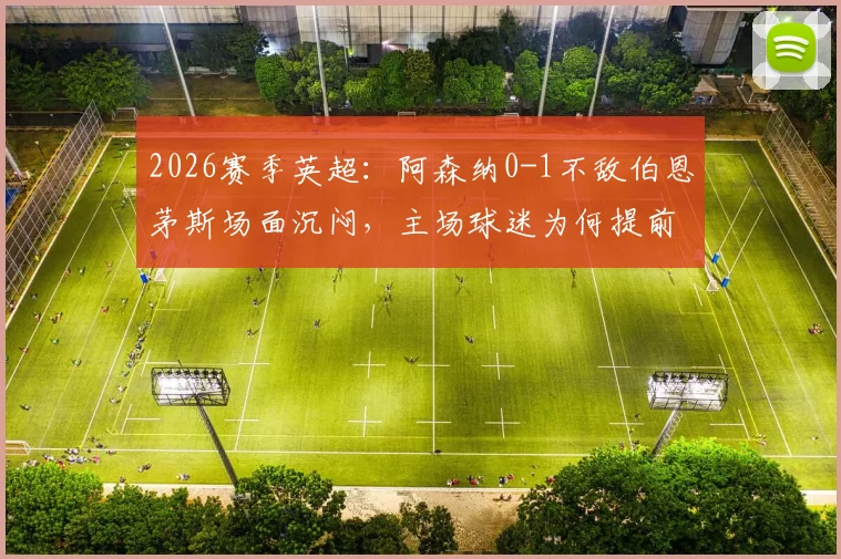 2026赛季英超：阿森纳0-1不敌伯恩茅斯场面沉闷，主场球迷为何提前退场表达不满？